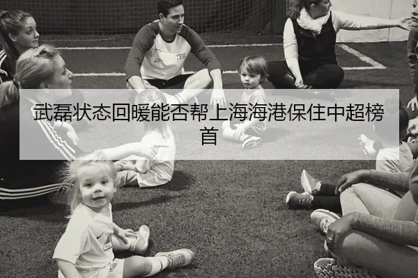 武磊状态回暖能否帮上海海港保住中超榜首
